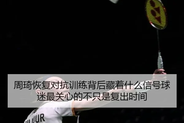 周琦恢复对抗训练背后藏着什么信号球迷最关心的不只是复出时间